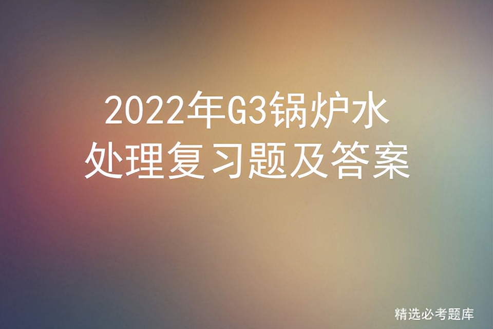 g3锅炉水处理考试答题技巧,2023年锅炉水处理g3题库及解析