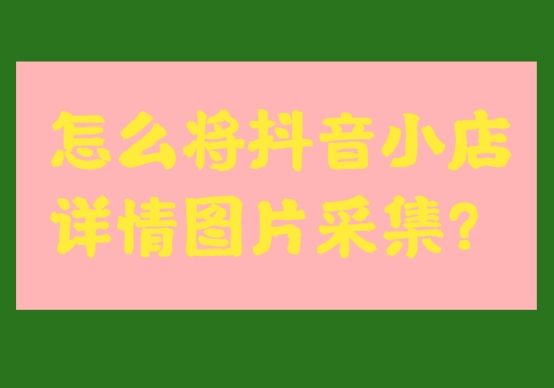 抖音小店商品采集,抖音小店商品详情图片上传