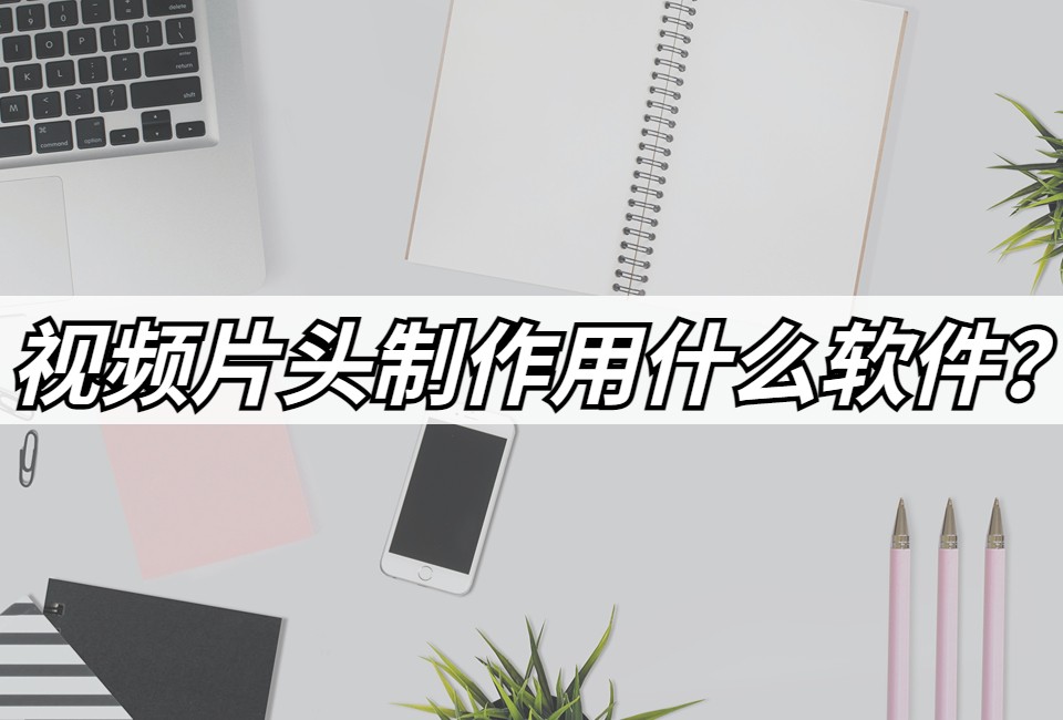 视频片头制作的是什么软件？分享几款好用的工具